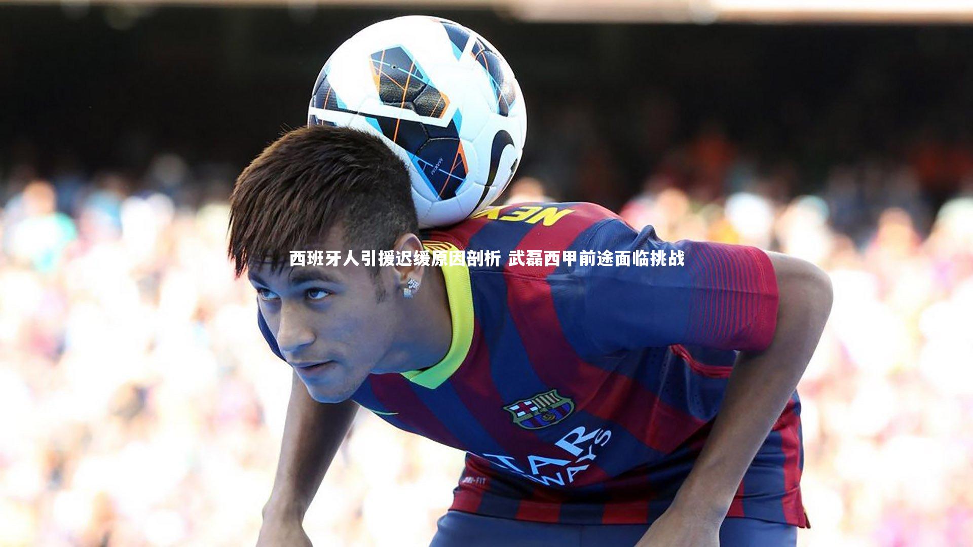 西班牙人引援迟缓原因剖析 武磊西甲前途面临挑战